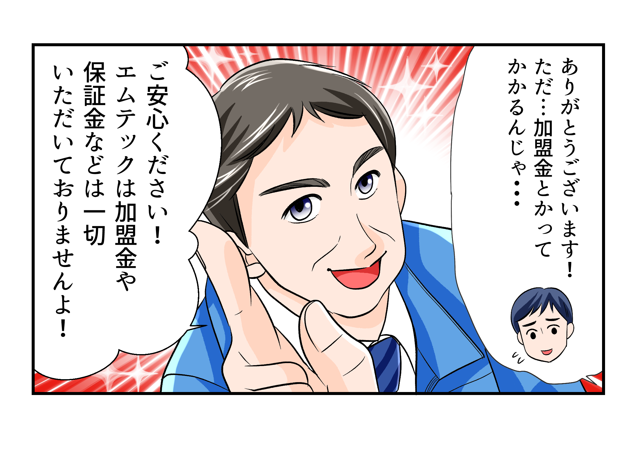 ありがとうございます！ただ、加盟金とかってかかるんじゃ？ご安心ください！エムテックは加盟金や保証金などは一切いただいておりませんよ！