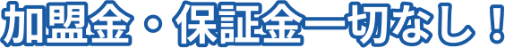 加盟金・保証金一切なし！